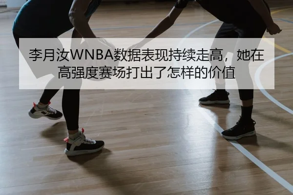 李月汝WNBA数据表现持续走高，她在高强度赛场打出了怎样的价值